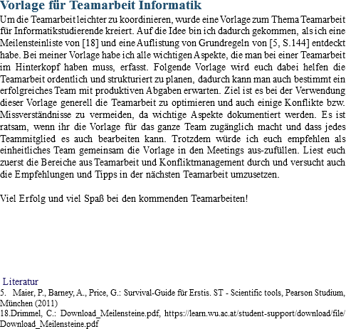 Vorlage für Teamarbeit Informatik
Um die Teamarbeit leichter zu koordinieren, wurde eine Vorlage zum Thema Teamarbeit für Informatikstudierende kreiert. Auf die Idee bin ich dadurch gekommen, als ich eine Meilensteinliste von [18] und eine Auflistung von Grundregeln von [5, S.144] entdeckt habe. Bei meiner Vorlage habe ich alle wichtigen Aspekte, die man bei einer Teamarbeit im Hinterkopf haben muss, erfasst. Folgende Vorlage wird euch dabei helfen die Teamarbeit ordentlich und strukturiert zu planen, dadurch kann man auch bestimmt ein erfolgreiches Team mit produktiven Abgaben erwarten. Ziel ist es bei der Verwendung dieser Vorlage generell die Teamarbeit zu optimieren und auch einige Konflikte bzw. Missverständnisse zu vermeiden, da wichtige Aspekte dokumentiert werden. Es ist ratsam, wenn ihr die Vorlage für das ganze Team zugänglich macht und dass jedes Teammitglied es auch bearbeiten kann. Trotzdem würde ich euch empfehlen als einheitliches Team gemeinsam die Vorlage in den Meetings aus-zufüllen. Liest euch zuerst die Bereiche aus Teamarbeit und Konfliktmanagement durch und versucht auch die Empfehlungen und Tipps in der nächsten Teamarbeit umzusetzen. Viel Erfolg und viel Spaß bei den kommenden Teamarbeiten! Literatur
5. Maier, P., Barney, A., Price, G.: Survival-Guide für Erstis. ST - Scientific tools, Pearson Studium, München (2011)
18.Drimmel, C.: Download_Meilensteine.pdf, https://learn.wu.ac.at/student-support/download/file/Download_Meilensteine.pdf
